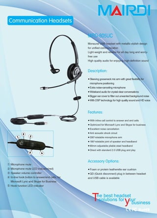 ( Microphone mute
( Microphone mute LED
( Speaker volume controller
( In-line hook button to answer/end calls,
Microsoft Lync and Skype for Business
( Hook function LED indicator
B headset with metallic stylish design
for unified co
Light weight and~~巳ef叫 day long and w川­
free use
Description:
• Sleeving gooseneck mic arm with great flexibil问 for
microphone positioning
• Extra noise-canooling microphone
• Wideband audio for crystal clear conversations
• Bigger ear cover to filter out unwanted background noise
• With DSP technol吨y for high quality sound and HD voioo
Fea•ures:
• With inline call control to answer and end calls
• Optimized for Microsoft Lync and Skype for business
• Excellent noise cancellation
• Anti acoustic shock circuit
• 3300
rotatable microphone arm
• 1800
rotatable joint of speaker and headband
• 60mm adjustable pliable steel headband
• Direct with standard 2.0 USB plug and play
Accessory Options:
• Foam or protein leatherette ear cushion
• OD (Ouick disconnect) plug in between headset
and USB cable is available
utions foγHLsinm
 