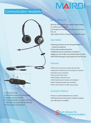 ( Microphone mute
( Microphone mute LED
( Speaker volume controller
( In-line hook button to answer/end calls, for
Microsoft Lync and Skype for Business
( Hook function LED indicator
MAII宅[)rl
for unified comm~tion
for all day long and worry-
free use
iah-definition sound
Description:
.Sleeving 9∞seneck mic arm wijh great flexibil~
microphone posi甘oning
• Extra noise心anceling microphone
• Wideband audio for crystal dear conversations
• Biggerear ∞Iver to fi~er out unwanted background noise
• With DSP technology for high quality sound and HD voice
Features:
• With inline call control to answer and end calls
• Optimized for Microsoft Lync and Skype for business
• Excellent noise cancellation
• Anti acoustic shock circuit
• 3300
rotatable microphone arm
• 1800
rotatable joint of speaker and headband
• 60mm adjustable pliable steel headband
• Direct with standard 2.0 USB plug and play
Accessory Options:
• Foam or protein leatherette ear cushion
• OD (Ouick disconnect) plug in between headset
and USB cable is available
rt choice for
communication
 