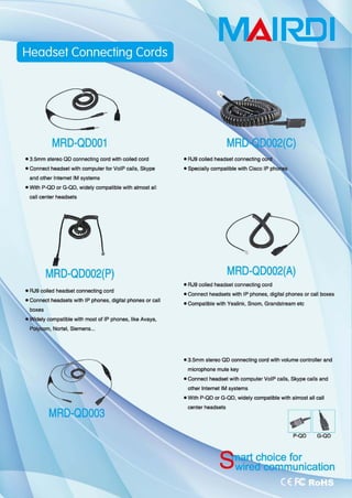 MAIRElI
MRO-Q0001
• 3.5mm stereo QD ∞nnecting ∞rd with coiled ∞，d
• Connect headset with ∞mputer for VolP calls, Skype
and other Inlemet 1M systems
• With P-QD or G-QD, widely ∞mpatible with almost all
call center headsels
• RJ9 coiled
.Specially ∞mpatible with Ci目。 IP
MRO-Q0002(A)MRO-Q0002(P)
-AJ9 ∞jled headset connecting ∞"'
• Connect headsets wilh IP phones, d咱ital phones or caU
• RJ9 coiled headsel coonecling ∞，d
• Connect headsets with IP phones, digital phones or call boxes
• CompatibJe with Ye剑ink， Snom, Grandslrearr、 elc
Iv ∞mpatible with most of IP phones, 1ike Avaya,
Nortel, Sierr、ens
• 3.5mm stereo QD ∞nnecting ∞rd with volume conlroller and
microphone mute key
• Connect headset with compute叩 VolP calls, Skype calls and
other Inlemet 1M syslems
• With P-QD or G-QD, widely ∞mpatible 恻th almost all call
MRO-Q0003
center headsets 币1
ω
H
m
 