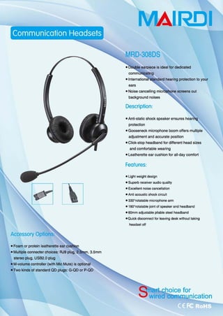 ~lXJ
• Foam or protein leatherette ear cu
• Multiple connecter choices: RJ9 plug, 2.1
stereo plug, USB2.O plug
• M-volume controtler (with Mic Mute) is optional
.Two kinds of standard QO plugs: G-Q口。rP-QD
MAI.RD.I
MRD-308DS
earpiece is ideal for dedicated
ears
• Noise cancelting
background noises
Description:
hearing protection 10 your
• Anti-static shock speaker ensures
protection
• Gooseneck microphone boom offers multiple
adjustment and accurate position
• Cllck-stop headband for different head sizes
and comfortable wearing
• Leatherette ear cushion for all-day comfort
Features:
• Light weighl design
.Supe巾 receiver audio quality
• Excellent noise cancellation
• Anli acoustic shock circuit
• 330Q
rolalable mÎcrophone arm
• 1800
rotatable joint of speaker and headband
.SOmm 叫ustable pliable steel headband
·口uick disconnect for leaving desk w 伽。 ut taking
headset off
 