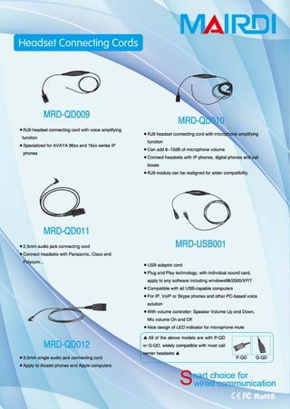 MRD-QD009
• RJ9 headset ∞ lnecting ∞rd with vaÎce amplifying
function
.s阳刚alized for AVAYA 96xx and 16xx series IP
phones
MRD-QD011
• 2.5mm audio jack connecting cord
with Panasonic, Gisco and
MRD-QD012
• 3.5mm single audio jack 回nnecting cord
-ApplytoAI国lel phones and Apple computers
MAIRElI
• RJ9 headset connecting cord with
function
_Can add ι1 剧 B 01microphone volume
• Connect headsels with IP phooes, digital phones
boxes
• RJ9 module can be realigned lor wider compatibitîty
MRD-USB001
• USB adaptor cord
• Plug and Play t回hnology， wilh individual sound card,
apply 10 any 50阳are including windows9812∞O!XPI7
• Compatible wilh aJl USB叫capable computers
• For IP, VolP or Skype phones and other PC-based voice
四lu归n
• With volume conlrolter. Speaker Volume Up and Down,
Mic volume On and 0何
• Nice design 01 LED indicator for microphone mute
.. 刷I of the above models are with P-QD
or G.QD, widely compatible with most call
国nter headsets ..
主
阳
时
m
for
 