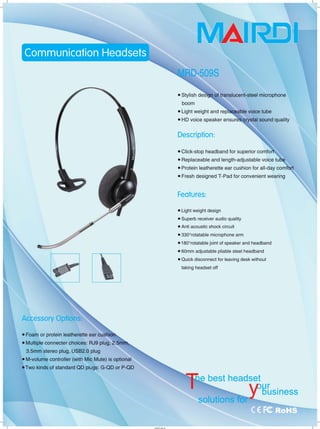 J ~
• Foam or protein leatherette ear cushi。
• Multiple connecter choices: RJ9 plug, 2.5mih;
3.5mm stereo plug, USB2.0 plug
• M-volume controller (with Mic Mute) is optional
• Two kinds of standard QD plugs: G-QD or P-QD
工
• Stylish deS1gt! of translucent-steel microphone
boom 、、
• Light weight and repl~eable voice tube
• HD voice speaker ensurè氧..crystal sound quality
Description:
• Click-stop headband for superior comfor1可
• Replaceable and length-adjustable voice tu
• Protein leatherette ear cushion for all-day COmf0[t
• Fresh designed T-Pad for convenient wearing
Feαtures:
• Light weight design
• Superb receiver audio quality
• Anti acoustic shock circuit
• 3300
rotatable microphone arm
• 180o
rotatable joint of speaker and headband
• 60mm adjustable pliable steel headband
• Quick disconnect for leaving desk without
taking headset off
cucuencu
rEHuub
aTE
‘
ecuAUae-hHaTE
‘
cuehuek
I'HYUYL
」
 