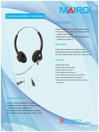 J
工
Accessory Options:
• Foam or protein leatherette ear cushio
• Multiple connecter choices: RJ9 plug, 2.5m~
3.5mm stereo plug, USB2.0 plug
• M-volume controller (with Mic Mute) is optional
• Two kinds of standard QD plugs: G-QD or P-QD
I'HYLIì'!.
MAl
• Double毛勾piece for dedicated communicating
• Advanced vδ:iC@-conducting technology offers
Hty
• Replaceable microphõ吨的om and adj 旧able
headband for perfect fit
Description:
• Click-stop headband for superior comfort
• Replaceable and le咿h-adjustable voice tutk
• Protein leatherette ear cushion for all-day comfort
Features:
• Light weight design
• Superb receiver audio quality
• Anti acoustic shock circuit
• 3300
rotatable microphone arm
• 180o
rotatable joint of speaker and headband
• 60mm adjustable pliable steel headband
• Quick disconnect for leaving desk without taking
headset off
J
 