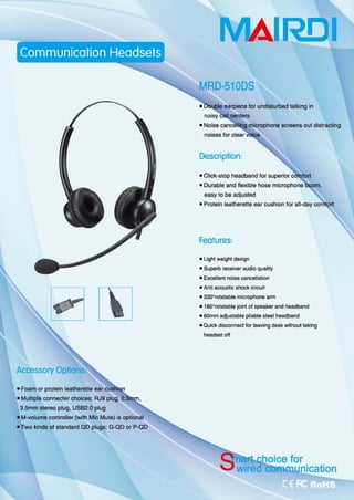 封~
• Foam or protein Jeatherette ear cusl
• Multiple connecter choices: RJ9 plug, 2
3.5mm stereo plug, USB2.0 plug
• M-volume controller (with Mic Mute) 侣。ptional
• Two kinds of standard QO plugs: G-QO or P-QO
MAI.RD.I
MRD-510DS
microphone screens out distracting
Description
oOu阻ble and flexible hose mi
easy 10 be adjusted
• Protein leatherette ear cushion for all-day
Features:
• Light weighl design
. Supe巾 receiver audio qua问
· 自由lIent noise cancellation
• Anli acoustic shock clrcuit
• 330orotalable mÎcrophone arm
• 1800
rotatable jαnt of speaker and headband
. SOmm 叫ustable pliabte steel headband
• Quick dis∞nnec1 for leaving desk with。ωtaking
headsetoff
 