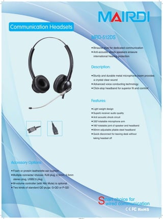 1
1
Accessory Options:
• Foam or protein leatherette ear cushio
• Multiple connecter choices: RJ9 plug, 2.5mm-;
stereo plug, USB2.0 plug
• M-volume controller (with Mic Mute) is optional
• Two kinds of standard QD plugs: G-QD or P-QD
I'HYUìl_1
NlAI
• Binauml<êtyle for dedicated communication
• Anti-acoust~hock speakers enseure
international heal'iQQ protection
Description:
.Sturdy and durable metal microphoIÌ
a crystal clear sound
• Advanced voice conducting technology
• Click-stop headband for superior fit and comfδrt
Features:
• Light weight design
• Superb receiver audio quality
• Anti acoustic shock circuit
• 3300
rotatable microphone arm
• 1800
rotatable joint of speaker and headband
• 60mm adjustable pliable steel headband
• Quick disconnect for leaving desk without
taking headset off
工「
 