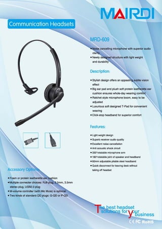 ~~
• Foam or protein leathereHe'ear
.Mu阳回e ∞nnecter choices: RJ9 pl咱，
slereo plug, USB2.0 plug
唱
• M-volume controller (with Mic Mute) 侣。ption副
• Two kinds of standard QO plugs: G-Q口。rP-QD
MAIRElI
MRD-609
cancelling microphone with superior audi。
structure with light weight
Descriplion:
• Stylish design offers an
effec地
• Big ear pad and plush s。伐 prot副 nl
cushion ensures whole-day wearing
• Ratchet style microphone boom, easy 10 be
a吨usted
• Luxurious 50ft designed T-Pad for convenient
weanng
.Click-st叩 headbandforsuperior ∞ mfort
Fealures:
• Lighl weighl design
.Supe巾 receiver audio quality
.E，四川ent noise cancellation
• Anti acoustic $hock circuil
• 330o
rotatable microphone arm
_180 0ω.tatable joint of speaker and headband
• 60mm adjustable plia刨e sleel headband
• Quick dis∞nnect for leaving desk witho川
taking off headset
est headset
brSE HLsiness
 