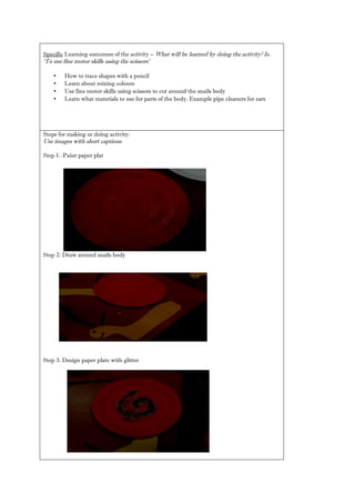 Specific Learning outcomes of the activity – What will be learned by doing the activity? Ie. ‘To use fine motor skills using the scissors’ 
• How to trace shapes with a pencil 
• Learn about mixing colours 
• Use fine motor skills using scissors to cut around the snails body 
• Learn what materials to use for parts of the body. Example pipe cleaners ears 
Steps for making or doing activity: 
Use images with short captions 
Step 1: :Paint paper plat 
Step 2: Draw around snails body 
Step 3: Design paper plate with glitter 
 