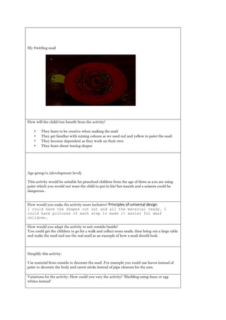 My Swirling snail 
How will the child/ren benefit from activity? 
• They learn to be creative when making the snail 
• They get familiar with mixing colours as we used red and yellow to paint the snail. 
• They become dependent as they work on their own 
• They learn about tracing shapes 
Age group/s: (development level) 
This activity would be suitable for preschool children from the age of three as you are using paint which you would not want the child to put in his/her mouth and a scissors could be dangerous. 
How would you make the activity more inclusive? Principles of universal design 
I could have the shapes cut out and all material ready. could have pictures of each step to make it easier for deaf children. 
How would you adapt the activity to suit outside/inside? 
You could get the children to go for a walk and collect some snails, then bring out large table and make the snail use real as an example of how a should look. 
Simplify this activity: 
Use material from outside to decorate the snail .For example you could use leaves instead of paint to decorate the body and carrot sticks instead of pipe cleaners for ears. 
Variations for the activity: How could you vary activity? ‘Marbling using foam or egg whites instead’ 
 