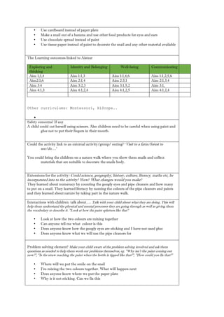 • Use cardboard instead of paper plate 
• Make a snail out of banana and use other food products for eyes ears 
• Use chocolate spread instead of paint 
• Use tissue paper instead of paint to decorate the snail and any other material available 
The Learning outcomes linked to Aistear Exploring and thinking Identity and Belonging Well-being Communicating 
Aim 1;1,4 
Aim 1:1,3 
Aim 1:1,4,6 
Aim 1:1,2,5,6 
Aim2:1,6 
Aim 2:1,4 
Aim 2:3,1 
Aim 2:1,3,4 
Aim 3:4 
Aim 3:2,3 
Aim 3:1,5,2 
Aim 3:1, 
Aim 4:1,3 
Aim 4:1,2,4 
Aim 4:1,2,5 
Aim 4:1,2,4 
Other curriculums: Montessori, HiScope.. 
 
Safety concerns? If any 
A child could cut herself using scissors. Also children need to be careful when paint and glue not to put their fingers in mouth. 
Could the activity link to an external activity/group/ outing? ‘Visit to a farm/forest see/do….’ 
You could bring the children on a nature walk where you show them snails and collect materials that are suitable to decorate the snails body. 
Extensions for the activity: Could science, geography, history, culture, literacy, maths etc, be incorporated into to the activity? How? What changes would you make? 
They learned about numeracy by counting the googly eyes and pipe cleaners how many to put on a snail. They learned literacy by naming the colours of pipe cleaners and paints and they learned about nature by taking part in the walk. 
Interactions with children: talk about…. Talk with your child about what they are doing. This will help them understand the physical and mental processes they are going through as well giving them the vocabulary to describe it. "Look at how paint splatters like that" 
• Look at how the two colours are mixing together 
• Can anyone tell me what colour is this 
• Does anyone know how the googly eyes are sticking and I have not used glue 
• Does anyone know what we will use the pipe cleaners for 
Problem solving element? Make your child aware of the problem solving involved and ask them questions as needed to help them work out problems themselves, eg. "Why isn't the paint coming now?", "Is the straw reaching paint when bottle is tipped like that?", How could you fix that?" 
• Where will we put the smile on snail 
• I’m mixing the two colours together. What will happen next 
• Does anyone know where we put the paper plate 
• Why is it not sticking. Can we fix this 
 