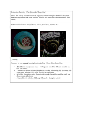Evaluation of activity: What did think the activity? 
I think this activity would be extremely enjoyable and interesting for children as they learn about mixing colours, how to use different materials and foods be creative learn nature. 
Additional information: (images, books, articles, video links, websites etc.) 
(Pinterest) 
Summary of your personal learning in points (at least 4) from doing the activity; 
 .The different ways you can make a swirling snail and all the materials food you can use. 
 .I learned the benefits of this activity for children like sensory play and messy when finger painting which helps their eye co - ordination 
 .Watching the children using materials to make swirling snail has made my observational skills better 
 .I learned how to help the children problem solve during activity. 
