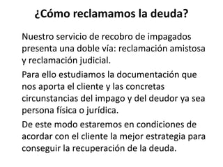 ¿Cómo reclamamos la deuda?
Nuestro servicio de recobro de impagados
presenta una doble vía: reclamación amistosa
y reclamación judicial.
Para ello estudiamos la documentación que
nos aporta el cliente y las concretas
circunstancias del impago y del deudor ya sea
persona física o jurídica.
De este modo estaremos en condiciones de
acordar con el cliente la mejor estrategia para
conseguir la recuperación de la deuda.
 
