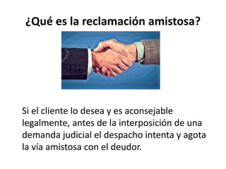 ¿Qué es la reclamación amistosa?
Si el cliente lo desea y es aconsejable
legalmente, antes de la interposición de una
demanda judicial el despacho intenta y agota
la vía amistosa con el deudor.
 