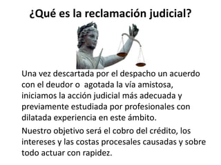 ¿Qué es la reclamación judicial?
Una vez descartada por el despacho un acuerdo
con el deudor o agotada la vía amistosa,
iniciamos la acción judicial más adecuada y
previamente estudiada por profesionales con
dilatada experiencia en este ámbito.
Nuestro objetivo será el cobro del crédito, los
intereses y las costas procesales causadas y sobre
todo actuar con rapidez.
 