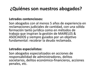 ¿Quiénes son nuestros abogados?
Letrados contenciosos:
Son abogados con al menos 5 años de experiencia en
reclamaciones judiciales de cantidad, con una sólida
formación tanto jurídica como en métodos de
trabajo que inspiran la gestión de MAIRELES &
ASOCIADOS y siempre guiados por un objetivo
fundamental: recobrar la deuda reclamada.
Letrados especialistas:
Son abogados especializados en acciones de
responsabilidad de administradores, delitos
societarios, delitos económico-financieros, acciones
penales, etc.
 