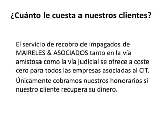 ¿Cuánto le cuesta a nuestros clientes?
El servicio de recobro de impagados de
MAIRELES & ASOCIADOS tanto en la vía
amistosa como la vía judicial se ofrece a coste
cero para todos las empresas asociadas al CIT.
Únicamente cobramos nuestros honorarios si
nuestro cliente recupera su dinero.
 