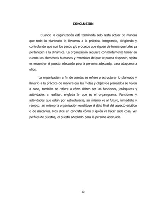 10
CONCLUSIÓN
Cuando la organización está terminada solo resta actuar de manera
que todo lo planteado lo llevamos a la práctica, integrando, dirigiendo y
controlando que son los pasos y/o procesos que siguen de forma que tales ya
pertenecen a la dinámica. La organización requiere constantemente tomar en
cuenta los elementos humanos y materiales de que se pueda disponer, repito
es encontrar el puesto adecuado para la persona adecuada, para adaptarse a
ellos.
La organización a fin de cuentas se refiere a estructurar lo planeado y
llevarlo a la práctica de manera que las metas y objetivos planeados se lleven
a cabo, también se refiere a cómo deben ser las funciones, jerárquicas y
actividades a realizar, engloba lo que es el organigrama. Funciones y
actividades que están por estructurarse, así mismo ve al futuro, inmediato y
remoto, así mismo la organización constituye el dato final del aspecto estático
o de mecánica. Nos dice en concreto cómo y quién va hacer cada cosa, ver
perfiles de puestos, el puesto adecuado para la persona adecuada.
 