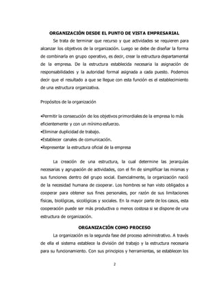 2
ORGANIZACIÓN DESDE EL PUNTO DE VISTA EMPRESARIAL
Se trata de terminar que recurso y que actividades se requieren para
alcanzar los objetivos de la organización. Luego se debe de diseñar la forma
de combinarla en grupo operativo, es decir, crear la estructura departamental
de la empresa. De la estructura establecida necesaria la asignación de
responsabilidades y la autoridad formal asignada a cada puesto. Podemos
decir que el resultado a que se llegue con esta función es el establecimiento
de una estructura organizativa.
Propósitos de la organización
•Permitir la consecución de los objetivos primordiales de la empresa lo más
eficientemente y con un mínimo esfuerzo.
•Eliminar duplicidad de trabajo.
•Establecer canales de comunicación.
•Representar la estructura oficial de la empresa
La creación de una estructura, la cual determine las jerarquías
necesarias y agrupación de actividades, con el fin de simplificar las mismas y
sus funciones dentro del grupo social. Esencialmente, la organización nació
de la necesidad humana de cooperar. Los hombres se han visto obligados a
cooperar para obtener sus fines personales, por razón de sus limitaciones
físicas, biológicas, sicológicas y sociales. En la mayor parte de los casos, esta
cooperación puede ser más productiva o menos costosa si se dispone de una
estructura de organización.
ORGANIZACIÓN COMO PROCESO
La organización es la segunda fase del proceso administrativo. A través
de ella el sistema establece la división del trabajo y la estructura necesaria
para su funcionamiento. Con sus principios y herramientas, se establecen los
 