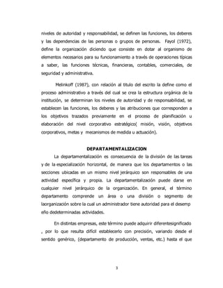 3
niveles de autoridad y responsabilidad, se definen las funciones, los deberes
y las dependencias de las personas o grupos de personas. Fayol (1972),
define la organización diciendo que consiste en dotar al organismo de
elementos necesarios para su funcionamiento a través de operaciones típicas
a saber, las funciones técnicas, financieras, contables, comerciales, de
seguridad y administrativa.
Melinkoff (1987), con relación al titulo del escrito la define como el
proceso administrativo a través del cual se crea la estructura orgánica de la
institución, se determinan los niveles de autoridad y de responsabilidad, se
establecen las funciones, los deberes y las atribuciones que corresponden a
los objetivos trazados previamente en el proceso de planificación u
elaboración del nivel corporativo estratégico( misión, visión, objetivos
corporativos, metas y mecanismos de medida u actuación).
DEPARTAMENTALIZACION
La departamentalización es consecuencia de la división de las tareas
y de la especialización horizontal, de manera que los departamentos o las
secciones ubicadas en un mismo nivel jerárquico son responsables de una
actividad específica y propia. La departamentalización puede darse en
cualquier nivel jerárquico de la organización. En general, el término
departamento comprende un área o una división o segmento de
laorganización sobre la cual un administrador tiene autoridad para el desemp
eño dedeterminadas actividades.
En distintas empresas, este término puede adquirir diferentesignificado
, por lo que resulta difícil establecerlo con precisión, variando desde el
sentido genérico, (departamento de producción, ventas, etc.) hasta el que
 