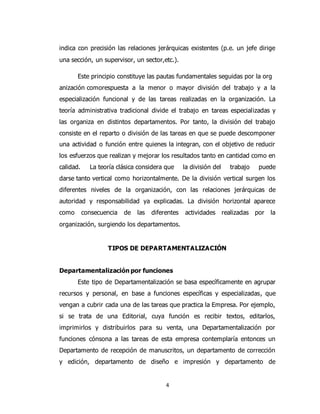 4
indica con precisión las relaciones jerárquicas existentes (p.e. un jefe dirige
una sección, un supervisor, un sector,etc.).
Este principio constituye las pautas fundamentales seguidas por la org
anización comorespuesta a la menor o mayor división del trabajo y a la
especialización funcional y de las tareas realizadas en la organización. La
teoría administrativa tradicional divide el trabajo en tareas especializadas y
las organiza en distintos departamentos. Por tanto, la división del trabajo
consiste en el reparto o división de las tareas en que se puede descomponer
una actividad o función entre quienes la integran, con el objetivo de reducir
los esfuerzos que realizan y mejorar los resultados tanto en cantidad como en
calidad. La teoría clásica considera que la división del trabajo puede
darse tanto vertical como horizontalmente. De la división vertical surgen los
diferentes niveles de la organización, con las relaciones jerárquicas de
autoridad y responsabilidad ya explicadas. La división horizontal aparece
como consecuencia de las diferentes actividades realizadas por la
organización, surgiendo los departamentos.
TIPOS DE DEPARTAMENTALIZACIÓN
Departamentalización por funciones
Este tipo de Departamentalización se basa específicamente en agrupar
recursos y personal, en base a funciones específicas y especializadas, que
vengan a cubrir cada una de las tareas que practica la Empresa. Por ejemplo,
si se trata de una Editorial, cuya función es recibir textos, editarlos,
imprimirlos y distribuirlos para su venta, una Departamentalización por
funciones cónsona a las tareas de esta empresa contemplaría entonces un
Departamento de recepción de manuscritos, un departamento de corrección
y edición, departamento de diseño e impresión y departamento de
 