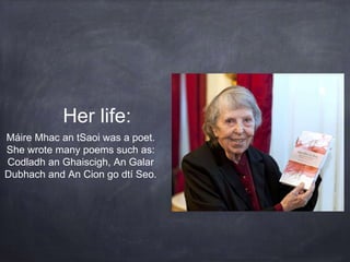 Her life:
Máire Mhac an tSaoi was a poet.
She wrote many poems such as:
Codladh an Ghaiscigh, An Galar
Dubhach and An Cion go dtí Seo.
 