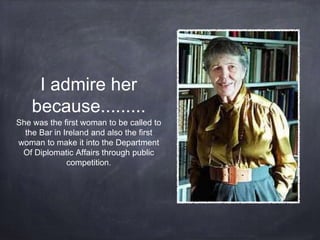 I admire her
because.........
She was the first woman to be called to
the Bar in Ireland and also the first
woman to make it into the Department
Of Diplomatic Affairs through public
competition.
 