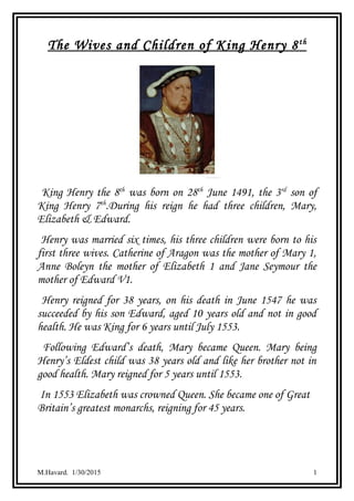 The Wives and Children of King Henry 8th
King Henry the 8th
was born on 28th
June 1491, the 3rd
son of
King Henry 7th
.During his reign he had three children, Mary,
Elizabeth & Edward.
Henry was married six times, his three children were born to his
first three wives. Catherine of Aragon was the mother of Mary 1,
Anne Boleyn the mother of Elizabeth 1 and Jane Seymour the
mother of Edward V1.
Henry reigned for 38 years, on his death in June 1547 he was
succeeded by his son Edward, aged 10 years old and not in good
health. He was King for 6 years until July 1553.
Following Edward’s death, Mary became Queen. Mary being
Henry’s Eldest child was 38 years old and like her brother not in
good health. Mary reigned for 5 years until 1553.
In 1553 Elizabeth was crowned Queen. She became one of Great
Britain’s greatest monarchs, reigning for 45 years.
M.Havard. 1/30/2015 1
 