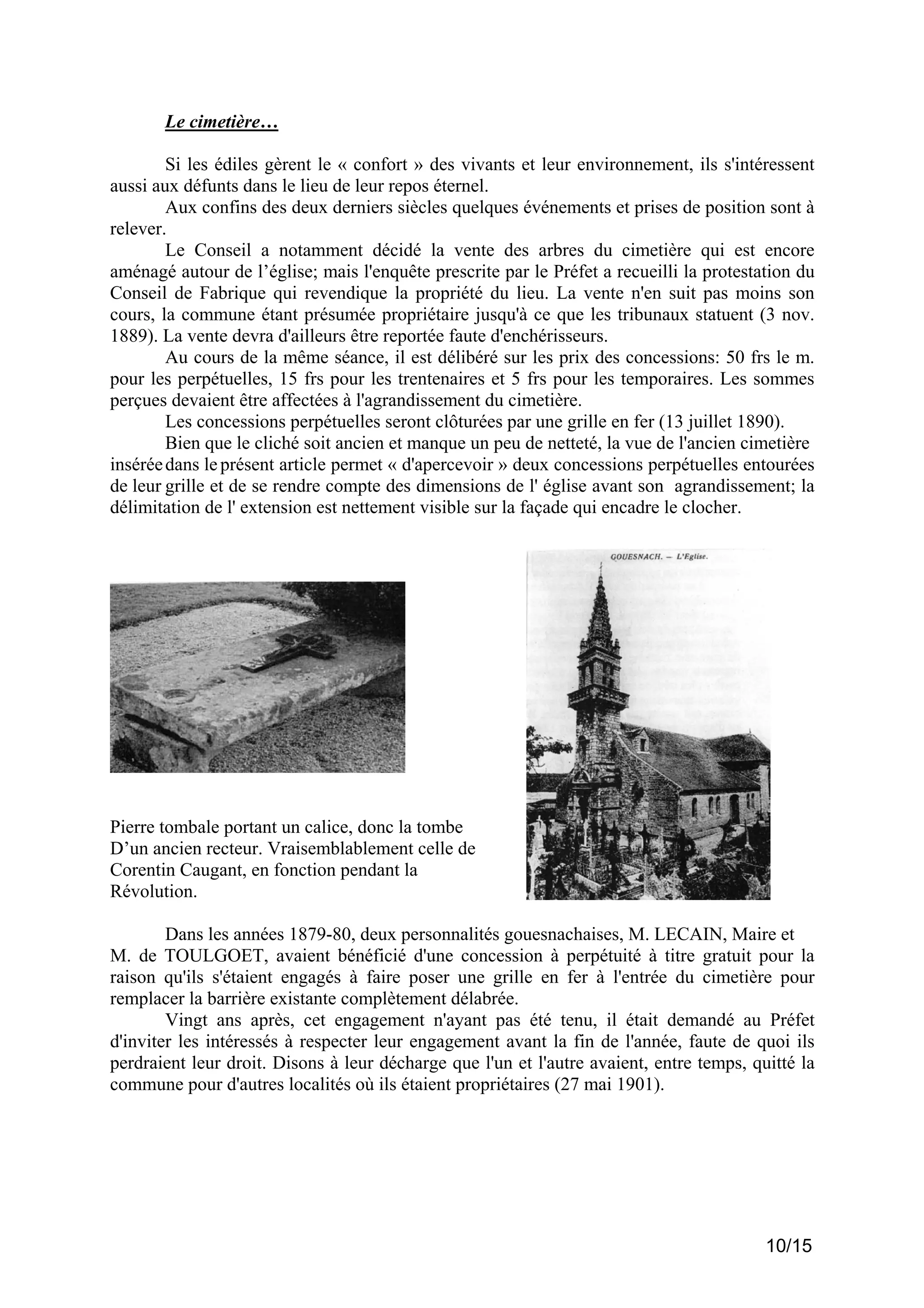 Le cimetière…
Si les édiles gèrent le « confort » des vivants et leur environnement, ils s'intéressent
aussi aux défunts dans le lieu de leur repos éternel.
Aux confins des deux derniers siècles quelques événements et prises de position sont à
relever.
Le Conseil a notamment décidé la vente des arbres du cimetière qui est encore
aménagé autour de l’église; mais l'enquête prescrite par le Préfet a recueilli la protestation du
Conseil de Fabrique qui revendique la propriété du lieu. La vente n'en suit pas moins son
cours, la commune étant présumée propriétaire jusqu'à ce que les tribunaux statuent (3 nov.
1889). La vente devra d'ailleurs être reportée faute d'enchérisseurs.
Au cours de la même séance, il est délibéré sur les prix des concessions: 50 frs le m.
pour les perpétuelles, 15 frs pour les trentenaires et 5 frs pour les temporaires. Les sommes
perçues devaient être affectées à l'agrandissement du cimetière.
Les concessions perpétuelles seront clôturées par une grille en fer (13 juillet 1890).
Bien que le cliché soit ancien et manque un peu de netteté, la vue de l'ancien cimetière
insérée dans le présent article permet « d'apercevoir » deux concessions perpétuelles entourées
de leur grille et de se rendre compte des dimensions de l' église avant son agrandissement; la
délimitation de l' extension est nettement visible sur la façade qui encadre le clocher.

Pierre tombale portant un calice, donc la tombe
D’un ancien recteur. Vraisemblablement celle de
Corentin Caugant, en fonction pendant la
Révolution.
Dans les années 1879-80, deux personnalités gouesnachaises, M. LECAIN, Maire et
M. de TOULGOET, avaient bénéficié d'une concession à perpétuité à titre gratuit pour la
raison qu'ils s'étaient engagés à faire poser une grille en fer à l'entrée du cimetière pour
remplacer la barrière existante complètement délabrée.
Vingt ans après, cet engagement n'ayant pas été tenu, il était demandé au Préfet
d'inviter les intéressés à respecter leur engagement avant la fin de l'année, faute de quoi ils
perdraient leur droit. Disons à leur décharge que l'un et l'autre avaient, entre temps, quitté la
commune pour d'autres localités où ils étaient propriétaires (27 mai 1901).

10/15

 