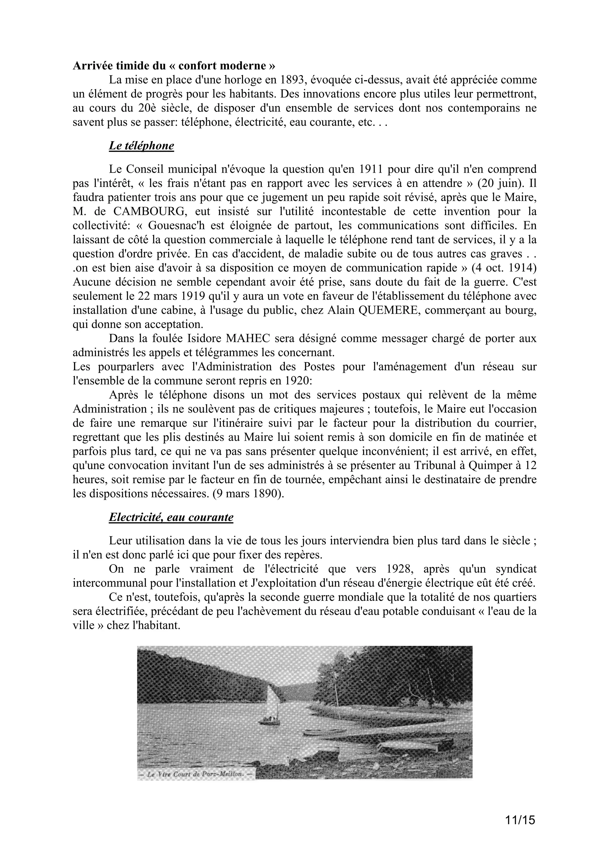 Arrivée timide du « confort moderne »
La mise en place d'une horloge en 1893, évoquée ci-dessus, avait été appréciée comme
un élément de progrès pour les habitants. Des innovations encore plus utiles leur permettront,
au cours du 20è siècle, de disposer d'un ensemble de services dont nos contemporains ne
savent plus se passer: téléphone, électricité, eau courante, etc. . .
Le téléphone
Le Conseil municipal n'évoque la question qu'en 1911 pour dire qu'il n'en comprend
pas l'intérêt, « les frais n'étant pas en rapport avec les services à en attendre » (20 juin). Il
faudra patienter trois ans pour que ce jugement un peu rapide soit révisé, après que le Maire,
M. de CAMBOURG, eut insisté sur l'utilité incontestable de cette invention pour la
collectivité: « Gouesnac'h est éloignée de partout, les communications sont difficiles. En
laissant de côté la question commerciale à laquelle le téléphone rend tant de services, il y a la
question d'ordre privée. En cas d'accident, de maladie subite ou de tous autres cas graves . .
.on est bien aise d'avoir à sa disposition ce moyen de communication rapide » (4 oct. 1914)
Aucune décision ne semble cependant avoir été prise, sans doute du fait de la guerre. C'est
seulement le 22 mars 1919 qu'il y aura un vote en faveur de l'établissement du téléphone avec
installation d'une cabine, à l'usage du public, chez Alain QUEMERE, commerçant au bourg,
qui donne son acceptation.
Dans la foulée Isidore MAHEC sera désigné comme messager chargé de porter aux
administrés les appels et télégrammes les concernant.
Les pourparlers avec l'Administration des Postes pour l'aménagement d'un réseau sur
l'ensemble de la commune seront repris en 1920:
Après le téléphone disons un mot des services postaux qui relèvent de la même
Administration ; ils ne soulèvent pas de critiques majeures ; toutefois, le Maire eut l'occasion
de faire une remarque sur l'itinéraire suivi par le facteur pour la distribution du courrier,
regrettant que les plis destinés au Maire lui soient remis à son domicile en fin de matinée et
parfois plus tard, ce qui ne va pas sans présenter quelque inconvénient; il est arrivé, en effet,
qu'une convocation invitant l'un de ses administrés à se présenter au Tribunal à Quimper à 12
heures, soit remise par le facteur en fin de tournée, empêchant ainsi le destinataire de prendre
les dispositions nécessaires. (9 mars 1890).
Electricité, eau courante
Leur utilisation dans la vie de tous les jours interviendra bien plus tard dans le siècle ;
il n'en est donc parlé ici que pour fixer des repères.
On ne parle vraiment de l'électricité que vers 1928, après qu'un syndicat
intercommunal pour l'installation et J'exploitation d'un réseau d'énergie électrique eût été créé.
Ce n'est, toutefois, qu'après la seconde guerre mondiale que la totalité de nos quartiers
sera électrifiée, précédant de peu l'achèvement du réseau d'eau potable conduisant « l'eau de la
ville » chez l'habitant.

11/15

 
