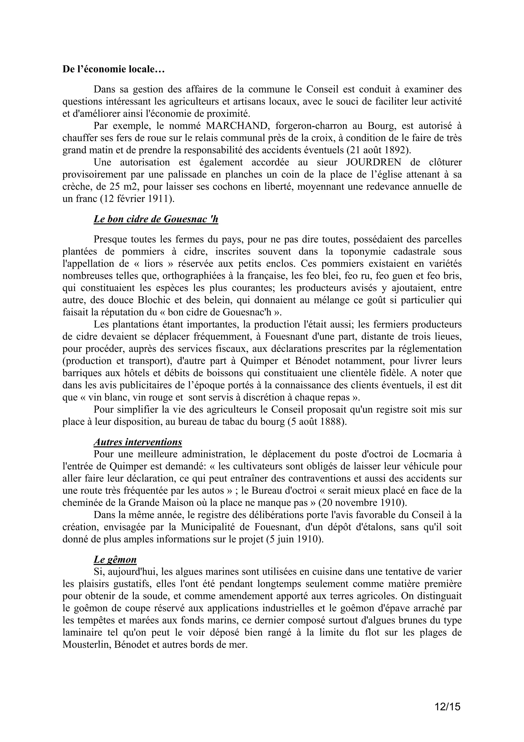De l’économie locale…
Dans sa gestion des affaires de la commune le Conseil est conduit à examiner des
questions intéressant les agriculteurs et artisans locaux, avec le souci de faciliter leur activité
et d'améliorer ainsi l'économie de proximité.
Par exemple, le nommé MARCHAND, forgeron-charron au Bourg, est autorisé à
chauffer ses fers de roue sur le relais communal près de la croix, à condition de le faire de très
grand matin et de prendre la responsabilité des accidents éventuels (21 août 1892).
Une autorisation est également accordée au sieur JOURDREN de clôturer
provisoirement par une palissade en planches un coin de la place de l’église attenant à sa
crèche, de 25 m2, pour laisser ses cochons en liberté, moyennant une redevance annuelle de
un franc (12 février 1911).
Le bon cidre de Gouesnac 'h
Presque toutes les fermes du pays, pour ne pas dire toutes, possédaient des parcelles
plantées de pommiers à cidre, inscrites souvent dans la toponymie cadastrale sous
l'appellation de « liors » réservée aux petits enclos. Ces pommiers existaient en variétés
nombreuses telles que, orthographiées à la française, les feo blei, feo ru, feo guen et feo bris,
qui constituaient les espèces les plus courantes; les producteurs avisés y ajoutaient, entre
autre, des douce Blochic et des belein, qui donnaient au mélange ce goût si particulier qui
faisait la réputation du « bon cidre de Gouesnac'h ».
Les plantations étant importantes, la production l'était aussi; les fermiers producteurs
de cidre devaient se déplacer fréquemment, à Fouesnant d'une part, distante de trois lieues,
pour procéder, auprès des services fiscaux, aux déclarations prescrites par la réglementation
(production et transport), d'autre part à Quimper et Bénodet notamment, pour livrer leurs
barriques aux hôtels et débits de boissons qui constituaient une clientèle fidèle. A noter que
dans les avis publicitaires de l’époque portés à la connaissance des clients éventuels, il est dit
que « vin blanc, vin rouge et sont servis à discrétion à chaque repas ».
Pour simplifier la vie des agriculteurs le Conseil proposait qu'un registre soit mis sur
place à leur disposition, au bureau de tabac du bourg (5 août 1888).
Autres interventions
Pour une meilleure administration, le déplacement du poste d'octroi de Locmaria à
l'entrée de Quimper est demandé: « les cultivateurs sont obligés de laisser leur véhicule pour
aller faire leur déclaration, ce qui peut entraîner des contraventions et aussi des accidents sur
une route très fréquentée par les autos » ; le Bureau d'octroi « serait mieux placé en face de la
cheminée de la Grande Maison où la place ne manque pas » (20 novembre 1910).
Dans la même année, le registre des délibérations porte l'avis favorable du Conseil à la
création, envisagée par la Municipalité de Fouesnant, d'un dépôt d'étalons, sans qu'il soit
donné de plus amples informations sur le projet (5 juin 1910).
Le gêmon
Si, aujourd'hui, les algues marines sont utilisées en cuisine dans une tentative de varier
les plaisirs gustatifs, elles l'ont été pendant longtemps seulement comme matière première
pour obtenir de la soude, et comme amendement apporté aux terres agricoles. On distinguait
le goêmon de coupe réservé aux applications industrielles et le goêmon d'épave arraché par
les tempêtes et marées aux fonds marins, ce dernier composé surtout d'algues brunes du type
laminaire tel qu'on peut le voir déposé bien rangé à la limite du flot sur les plages de
Mousterlin, Bénodet et autres bords de mer.

12/15

 