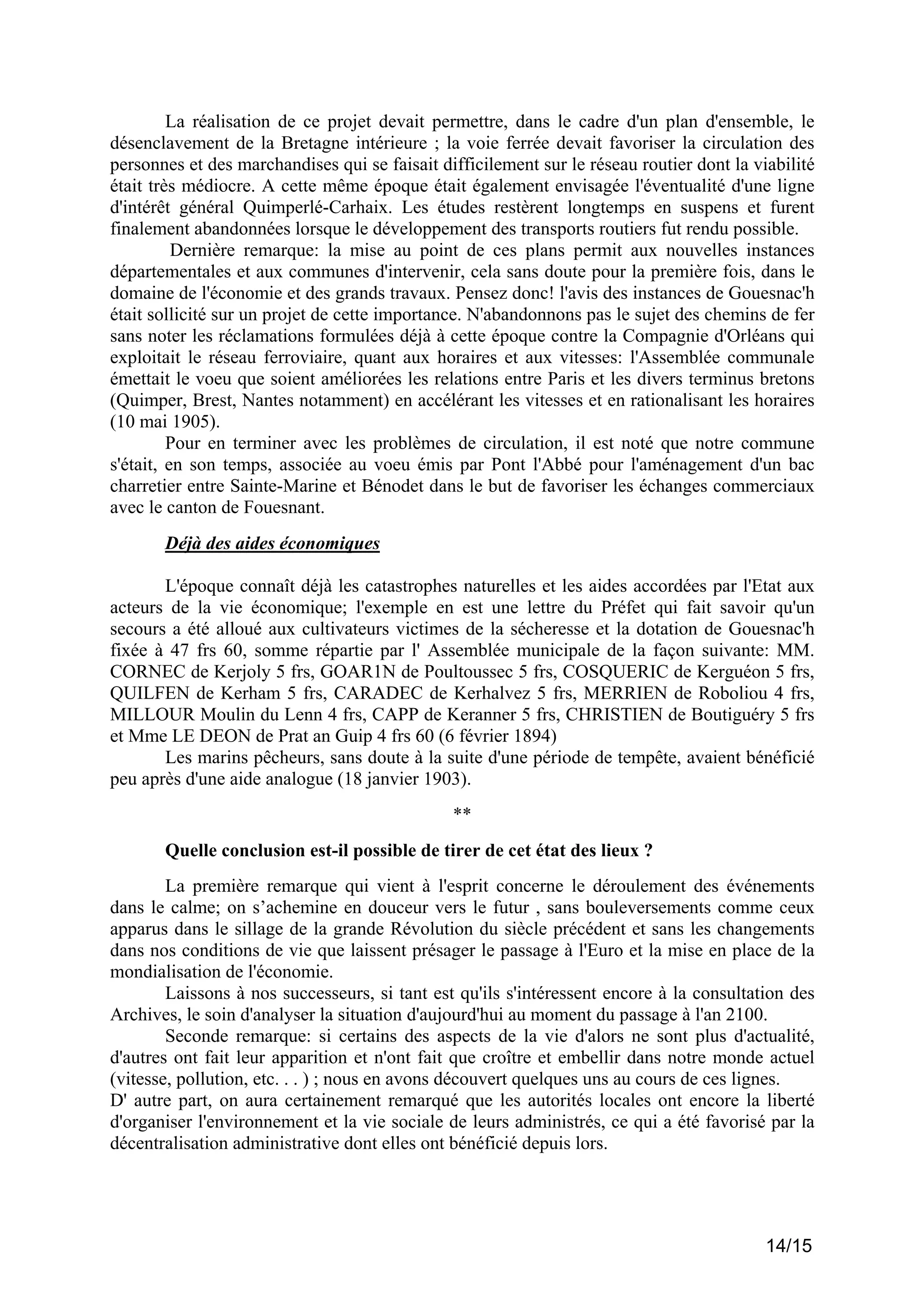 La réalisation de ce projet devait permettre, dans le cadre d'un plan d'ensemble, le
désenclavement de la Bretagne intérieure ; la voie ferrée devait favoriser la circulation des
personnes et des marchandises qui se faisait difficilement sur le réseau routier dont la viabilité
était très médiocre. A cette même époque était également envisagée l'éventualité d'une ligne
d'intérêt général Quimperlé-Carhaix. Les études restèrent longtemps en suspens et furent
finalement abandonnées lorsque le développement des transports routiers fut rendu possible.
Dernière remarque: la mise au point de ces plans permit aux nouvelles instances
départementales et aux communes d'intervenir, cela sans doute pour la première fois, dans le
domaine de l'économie et des grands travaux. Pensez donc! l'avis des instances de Gouesnac'h
était sollicité sur un projet de cette importance. N'abandonnons pas le sujet des chemins de fer
sans noter les réclamations formulées déjà à cette époque contre la Compagnie d'Orléans qui
exploitait le réseau ferroviaire, quant aux horaires et aux vitesses: l'Assemblée communale
émettait le voeu que soient améliorées les relations entre Paris et les divers terminus bretons
(Quimper, Brest, Nantes notamment) en accélérant les vitesses et en rationalisant les horaires
(10 mai 1905).
Pour en terminer avec les problèmes de circulation, il est noté que notre commune
s'était, en son temps, associée au voeu émis par Pont l'Abbé pour l'aménagement d'un bac
charretier entre Sainte-Marine et Bénodet dans le but de favoriser les échanges commerciaux
avec le canton de Fouesnant.
Déjà des aides économiques
L'époque connaît déjà les catastrophes naturelles et les aides accordées par l'Etat aux
acteurs de la vie économique; l'exemple en est une lettre du Préfet qui fait savoir qu'un
secours a été alloué aux cultivateurs victimes de la sécheresse et la dotation de Gouesnac'h
fixée à 47 frs 60, somme répartie par l' Assemblée municipale de la façon suivante: MM.
CORNEC de Kerjoly 5 frs, GOAR1N de Poultoussec 5 frs, COSQUERIC de Kerguéon 5 frs,
QUILFEN de Kerham 5 frs, CARADEC de Kerhalvez 5 frs, MERRIEN de Roboliou 4 frs,
MILLOUR Moulin du Lenn 4 frs, CAPP de Keranner 5 frs, CHRISTIEN de Boutiguéry 5 frs
et Mme LE DEON de Prat an Guip 4 frs 60 (6 février 1894)
Les marins pêcheurs, sans doute à la suite d'une période de tempête, avaient bénéficié
peu après d'une aide analogue (18 janvier 1903).
**
Quelle conclusion est-il possible de tirer de cet état des lieux ?
La première remarque qui vient à l'esprit concerne le déroulement des événements
dans le calme; on s’achemine en douceur vers le futur , sans bouleversements comme ceux
apparus dans le sillage de la grande Révolution du siècle précédent et sans les changements
dans nos conditions de vie que laissent présager le passage à l'Euro et la mise en place de la
mondialisation de l'économie.
Laissons à nos successeurs, si tant est qu'ils s'intéressent encore à la consultation des
Archives, le soin d'analyser la situation d'aujourd'hui au moment du passage à l'an 2100.
Seconde remarque: si certains des aspects de la vie d'alors ne sont plus d'actualité,
d'autres ont fait leur apparition et n'ont fait que croître et embellir dans notre monde actuel
(vitesse, pollution, etc. . . ) ; nous en avons découvert quelques uns au cours de ces lignes.
D' autre part, on aura certainement remarqué que les autorités locales ont encore la liberté
d'organiser l'environnement et la vie sociale de leurs administrés, ce qui a été favorisé par la
décentralisation administrative dont elles ont bénéficié depuis lors.

14/15

 