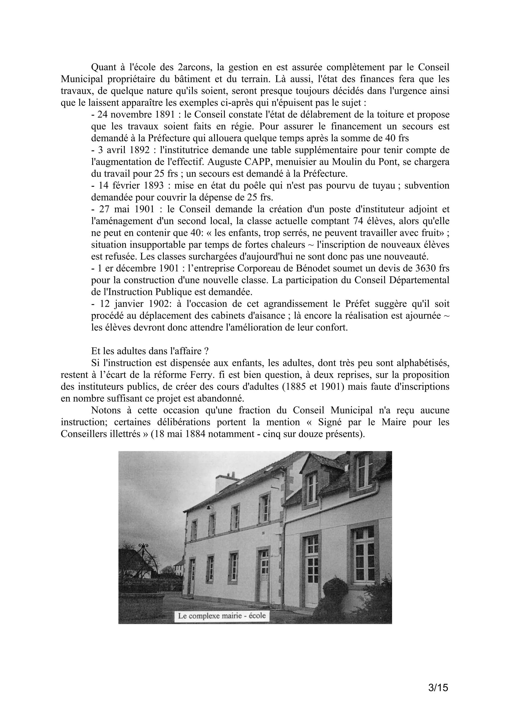 Quant à l'école des 2arcons, la gestion en est assurée complètement par le Conseil
Municipal propriétaire du bâtiment et du terrain. Là aussi, l'état des finances fera que les
travaux, de quelque nature qu'ils soient, seront presque toujours décidés dans l'urgence ainsi
que le laissent apparaître les exemples ci-après qui n'épuisent pas le sujet :
- 24 novembre 1891 : le Conseil constate l'état de délabrement de la toiture et propose
que les travaux soient faits en régie. Pour assurer le financement un secours est
demandé à la Préfecture qui allouera quelque temps après la somme de 40 frs
- 3 avril 1892 : l'institutrice demande une table supplémentaire pour tenir compte de
l'augmentation de l'effectif. Auguste CAPP, menuisier au Moulin du Pont, se chargera
du travail pour 25 frs ; un secours est demandé à la Préfecture.
- 14 février 1893 : mise en état du poêle qui n'est pas pourvu de tuyau ; subvention
demandée pour couvrir la dépense de 25 frs.
- 27 mai 1901 : le Conseil demande la création d'un poste d'instituteur adjoint et
l'aménagement d'un second local, la classe actuelle comptant 74 élèves, alors qu'elle
ne peut en contenir que 40: « les enfants, trop serrés, ne peuvent travailler avec fruit» ;
situation insupportable par temps de fortes chaleurs ~ l'inscription de nouveaux élèves
est refusée. Les classes surchargées d'aujourd'hui ne sont donc pas une nouveauté.
- 1 er décembre 1901 : l’entreprise Corporeau de Bénodet soumet un devis de 3630 frs
pour la construction d'une nouvelle classe. La participation du Conseil Départemental
de l'Instruction Publique est demandée.
- 12 janvier 1902: à l'occasion de cet agrandissement le Préfet suggère qu'il soit
procédé au déplacement des cabinets d'aisance ; là encore la réalisation est ajournée ~
les élèves devront donc attendre l'amélioration de leur confort.
Et les adultes dans l'affaire ?
Si l'instruction est dispensée aux enfants, les adultes, dont très peu sont alphabétisés,
restent à l’écart de la réforme Ferry. fi est bien question, à deux reprises, sur la proposition
des instituteurs publics, de créer des cours d'adultes (1885 et 1901) mais faute d'inscriptions
en nombre suffisant ce projet est abandonné.
Notons à cette occasion qu'une fraction du Conseil Municipal n'a reçu aucune
instruction; certaines délibérations portent la mention « Signé par le Maire pour les
Conseillers illettrés » (18 mai 1884 notamment - cinq sur douze présents).

3/15

 