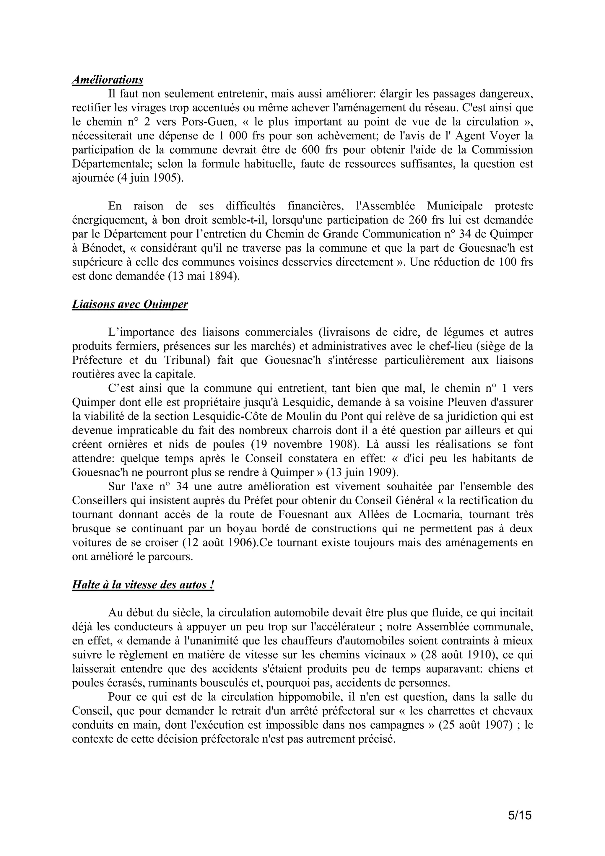 Améliorations
Il faut non seulement entretenir, mais aussi améliorer: élargir les passages dangereux,
rectifier les virages trop accentués ou même achever l'aménagement du réseau. C'est ainsi que
le chemin n° 2 vers Pors-Guen, « le plus important au point de vue de la circulation »,
nécessiterait une dépense de 1 000 frs pour son achèvement; de l'avis de l' Agent Voyer la
participation de la commune devrait être de 600 frs pour obtenir l'aide de la Commission
Départementale; selon la formule habituelle, faute de ressources suffisantes, la question est
ajournée (4 juin 1905).
En raison de ses difficultés financières, l'Assemblée Municipale proteste
énergiquement, à bon droit semble-t-il, lorsqu'une participation de 260 frs lui est demandée
par le Département pour l’entretien du Chemin de Grande Communication n° 34 de Quimper
à Bénodet, « considérant qu'il ne traverse pas la commune et que la part de Gouesnac'h est
supérieure à celle des communes voisines desservies directement ». Une réduction de 100 frs
est donc demandée (13 mai 1894).
Liaisons avec Quimper
L’importance des liaisons commerciales (livraisons de cidre, de légumes et autres
produits fermiers, présences sur les marchés) et administratives avec le chef-lieu (siège de la
Préfecture et du Tribunal) fait que Gouesnac'h s'intéresse particulièrement aux liaisons
routières avec la capitale.
C’est ainsi que la commune qui entretient, tant bien que mal, le chemin n° 1 vers
Quimper dont elle est propriétaire jusqu'à Lesquidic, demande à sa voisine Pleuven d'assurer
la viabilité de la section Lesquidic-Côte de Moulin du Pont qui relève de sa juridiction qui est
devenue impraticable du fait des nombreux charrois dont il a été question par ailleurs et qui
créent ornières et nids de poules (19 novembre 1908). Là aussi les réalisations se font
attendre: quelque temps après le Conseil constatera en effet: « d'ici peu les habitants de
Gouesnac'h ne pourront plus se rendre à Quimper » (13 juin 1909).
Sur l'axe n° 34 une autre amélioration est vivement souhaitée par l'ensemble des
Conseillers qui insistent auprès du Préfet pour obtenir du Conseil Général « la rectification du
tournant donnant accès de la route de Fouesnant aux Allées de Locmaria, tournant très
brusque se continuant par un boyau bordé de constructions qui ne permettent pas à deux
voitures de se croiser (12 août 1906).Ce tournant existe toujours mais des aménagements en
ont amélioré le parcours.
Halte à la vitesse des autos !
Au début du siècle, la circulation automobile devait être plus que fluide, ce qui incitait
déjà les conducteurs à appuyer un peu trop sur l'accélérateur ; notre Assemblée communale,
en effet, « demande à l'unanimité que les chauffeurs d'automobiles soient contraints à mieux
suivre le règlement en matière de vitesse sur les chemins vicinaux » (28 août 1910), ce qui
laisserait entendre que des accidents s'étaient produits peu de temps auparavant: chiens et
poules écrasés, ruminants bousculés et, pourquoi pas, accidents de personnes.
Pour ce qui est de la circulation hippomobile, il n'en est question, dans la salle du
Conseil, que pour demander le retrait d'un arrêté préfectoral sur « les charrettes et chevaux
conduits en main, dont l'exécution est impossible dans nos campagnes » (25 août 1907) ; le
contexte de cette décision préfectorale n'est pas autrement précisé.

5/15

 