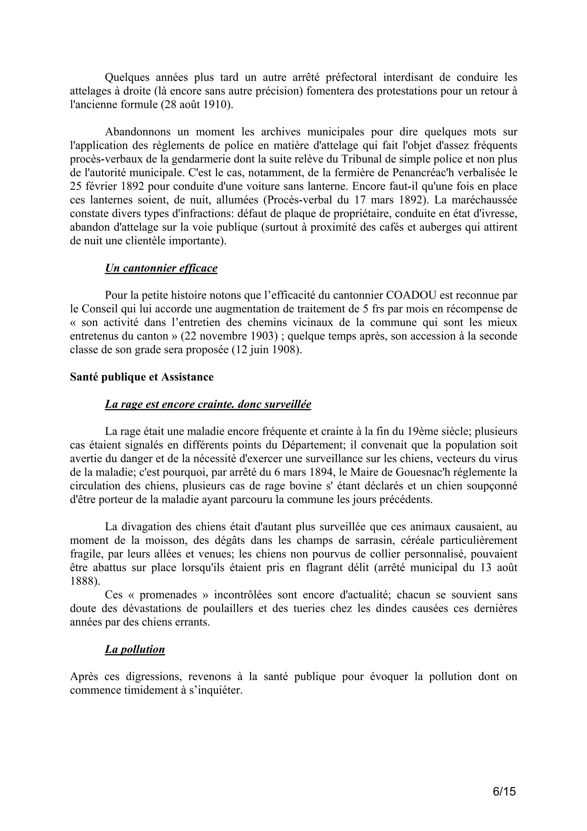 Quelques années plus tard un autre arrêté préfectoral interdisant de conduire les
attelages à droite (là encore sans autre précision) fomentera des protestations pour un retour à
l'ancienne formule (28 août 1910).
Abandonnons un moment les archives municipales pour dire quelques mots sur
l'application des règlements de police en matière d'attelage qui fait l'objet d'assez fréquents
procès-verbaux de la gendarmerie dont la suite relève du Tribunal de simple police et non plus
de l'autorité municipale. C'est le cas, notamment, de la fermière de Penancréac'h verbalisée le
25 février 1892 pour conduite d'une voiture sans lanterne. Encore faut-il qu'une fois en place
ces lanternes soient, de nuit, allumées (Procès-verbal du 17 mars 1892). La maréchaussée
constate divers types d'infractions: défaut de plaque de propriétaire, conduite en état d'ivresse,
abandon d'attelage sur la voie publique (surtout à proximité des cafés et auberges qui attirent
de nuit une clientèle importante).
Un cantonnier efficace
Pour la petite histoire notons que l’efficacité du cantonnier COADOU est reconnue par
le Conseil qui lui accorde une augmentation de traitement de 5 frs par mois en récompense de
« son activité dans l’entretien des chemins vicinaux de la commune qui sont les mieux
entretenus du canton » (22 novembre 1903) ; quelque temps après, son accession à la seconde
classe de son grade sera proposée (12 juin 1908).
Santé publique et Assistance
La rage est encore crainte. donc surveillée
La rage était une maladie encore fréquente et crainte à la fin du 19ème siècle; plusieurs
cas étaient signalés en différents points du Département; il convenait que la population soit
avertie du danger et de la nécessité d'exercer une surveillance sur les chiens, vecteurs du virus
de la maladie; c'est pourquoi, par arrêté du 6 mars 1894, le Maire de Gouesnac'h réglemente la
circulation des chiens, plusieurs cas de rage bovine s' étant déclarés et un chien soupçonné
d'être porteur de la maladie ayant parcouru la commune les jours précédents.
La divagation des chiens était d'autant plus surveillée que ces animaux causaient, au
moment de la moisson, des dégâts dans les champs de sarrasin, céréale particulièrement
fragile, par leurs allées et venues; les chiens non pourvus de collier personnalisé, pouvaient
être abattus sur place lorsqu'ils étaient pris en flagrant délit (arrêté municipal du 13 août
1888).
Ces « promenades » incontrôlées sont encore d'actualité; chacun se souvient sans
doute des dévastations de poulaillers et des tueries chez les dindes causées ces dernières
années par des chiens errants.
La pollution
Après ces digressions, revenons à la santé publique pour évoquer la pollution dont on
commence timidement à s’inquiéter.

6/15

 