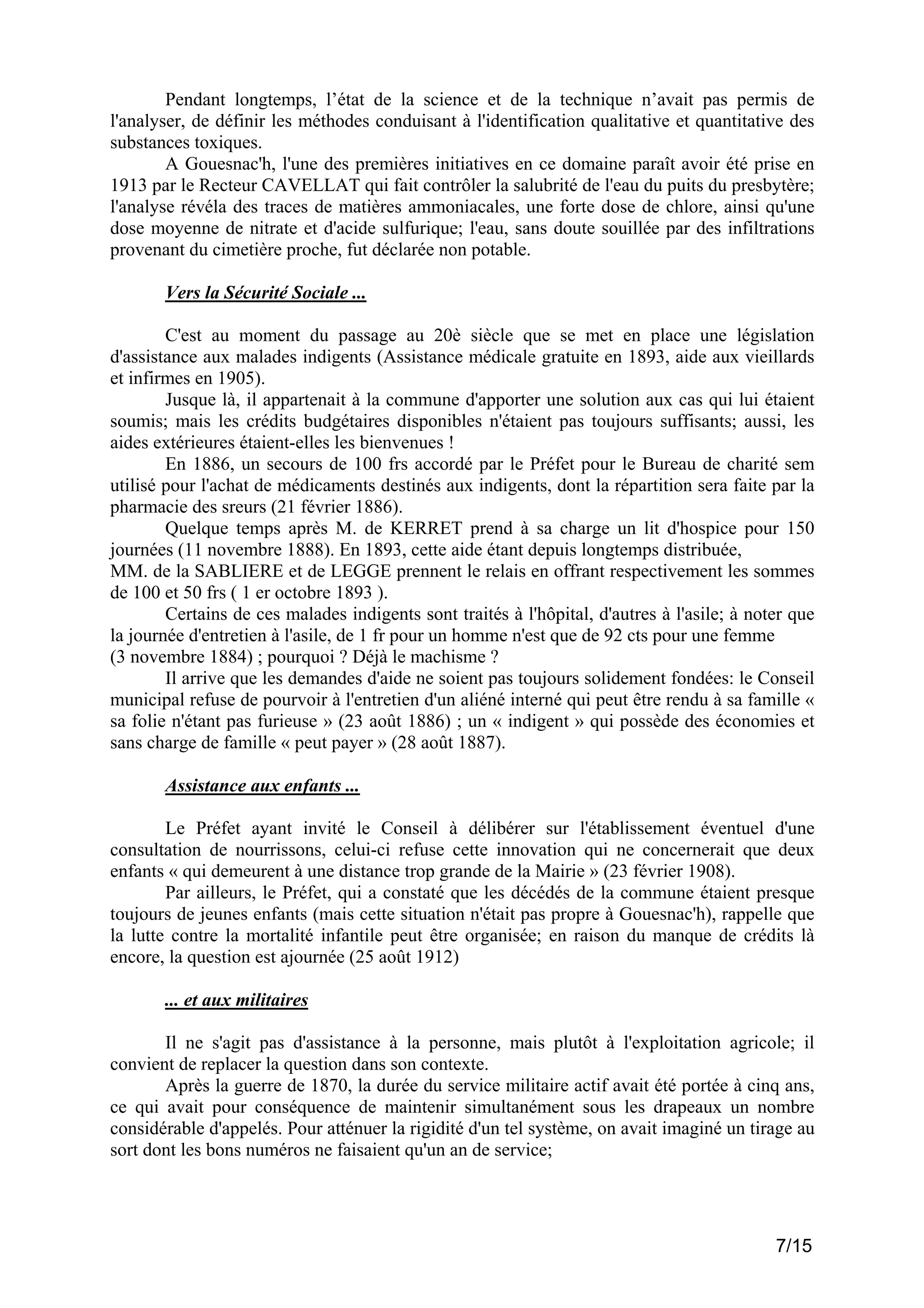 Pendant longtemps, l’état de la science et de la technique n’avait pas permis de
l'analyser, de définir les méthodes conduisant à l'identification qualitative et quantitative des
substances toxiques.
A Gouesnac'h, l'une des premières initiatives en ce domaine paraît avoir été prise en
1913 par le Recteur CAVELLAT qui fait contrôler la salubrité de l'eau du puits du presbytère;
l'analyse révéla des traces de matières ammoniacales, une forte dose de chlore, ainsi qu'une
dose moyenne de nitrate et d'acide sulfurique; l'eau, sans doute souillée par des infiltrations
provenant du cimetière proche, fut déclarée non potable.
Vers la Sécurité Sociale ...
C'est au moment du passage au 20è siècle que se met en place une législation
d'assistance aux malades indigents (Assistance médicale gratuite en 1893, aide aux vieillards
et infirmes en 1905).
Jusque là, il appartenait à la commune d'apporter une solution aux cas qui lui étaient
soumis; mais les crédits budgétaires disponibles n'étaient pas toujours suffisants; aussi, les
aides extérieures étaient-elles les bienvenues !
En 1886, un secours de 100 frs accordé par le Préfet pour le Bureau de charité sem
utilisé pour l'achat de médicaments destinés aux indigents, dont la répartition sera faite par la
pharmacie des sreurs (21 février 1886).
Quelque temps après M. de KERRET prend à sa charge un lit d'hospice pour 150
journées (11 novembre 1888). En 1893, cette aide étant depuis longtemps distribuée,
MM. de la SABLIERE et de LEGGE prennent le relais en offrant respectivement les sommes
de 100 et 50 frs ( 1 er octobre 1893 ).
Certains de ces malades indigents sont traités à l'hôpital, d'autres à l'asile; à noter que
la journée d'entretien à l'asile, de 1 fr pour un homme n'est que de 92 cts pour une femme
(3 novembre 1884) ; pourquoi ? Déjà le machisme ?
Il arrive que les demandes d'aide ne soient pas toujours solidement fondées: le Conseil
municipal refuse de pourvoir à l'entretien d'un aliéné interné qui peut être rendu à sa famille «
sa folie n'étant pas furieuse » (23 août 1886) ; un « indigent » qui possède des économies et
sans charge de famille « peut payer » (28 août 1887).
Assistance aux enfants ...
Le Préfet ayant invité le Conseil à délibérer sur l'établissement éventuel d'une
consultation de nourrissons, celui-ci refuse cette innovation qui ne concernerait que deux
enfants « qui demeurent à une distance trop grande de la Mairie » (23 février 1908).
Par ailleurs, le Préfet, qui a constaté que les décédés de la commune étaient presque
toujours de jeunes enfants (mais cette situation n'était pas propre à Gouesnac'h), rappelle que
la lutte contre la mortalité infantile peut être organisée; en raison du manque de crédits là
encore, la question est ajournée (25 août 1912)
... et aux militaires
Il ne s'agit pas d'assistance à la personne, mais plutôt à l'exploitation agricole; il
convient de replacer la question dans son contexte.
Après la guerre de 1870, la durée du service militaire actif avait été portée à cinq ans,
ce qui avait pour conséquence de maintenir simultanément sous les drapeaux un nombre
considérable d'appelés. Pour atténuer la rigidité d'un tel système, on avait imaginé un tirage au
sort dont les bons numéros ne faisaient qu'un an de service;

7/15

 