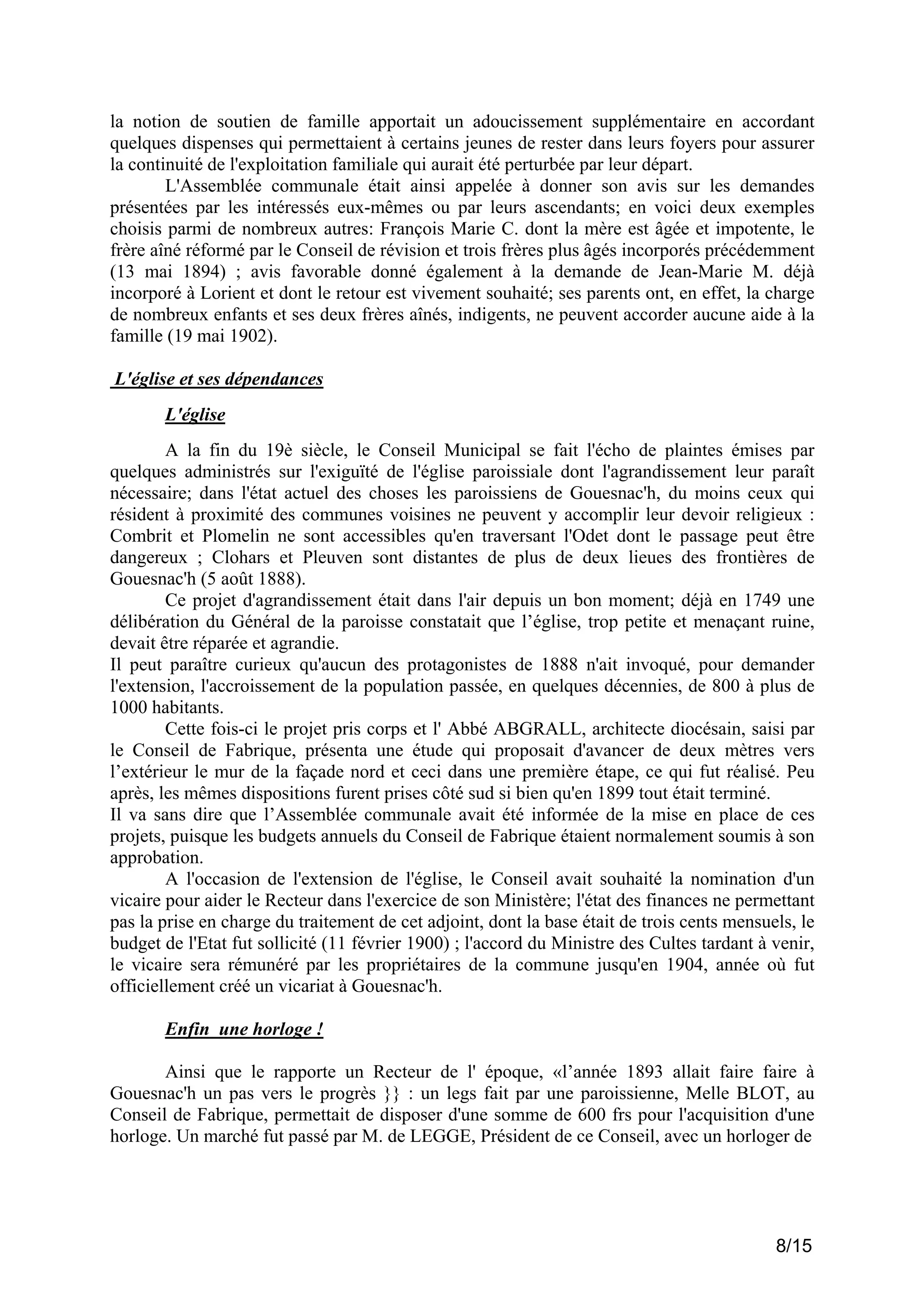la notion de soutien de famille apportait un adoucissement supplémentaire en accordant
quelques dispenses qui permettaient à certains jeunes de rester dans leurs foyers pour assurer
la continuité de l'exploitation familiale qui aurait été perturbée par leur départ.
L'Assemblée communale était ainsi appelée à donner son avis sur les demandes
présentées par les intéressés eux-mêmes ou par leurs ascendants; en voici deux exemples
choisis parmi de nombreux autres: François Marie C. dont la mère est âgée et impotente, le
frère aîné réformé par le Conseil de révision et trois frères plus âgés incorporés précédemment
(13 mai 1894) ; avis favorable donné également à la demande de Jean-Marie M. déjà
incorporé à Lorient et dont le retour est vivement souhaité; ses parents ont, en effet, la charge
de nombreux enfants et ses deux frères aînés, indigents, ne peuvent accorder aucune aide à la
famille (19 mai 1902).
L'église et ses dépendances
L'église
A la fin du 19è siècle, le Conseil Municipal se fait l'écho de plaintes émises par
quelques administrés sur l'exiguïté de l'église paroissiale dont l'agrandissement leur paraît
nécessaire; dans l'état actuel des choses les paroissiens de Gouesnac'h, du moins ceux qui
résident à proximité des communes voisines ne peuvent y accomplir leur devoir religieux :
Combrit et Plomelin ne sont accessibles qu'en traversant l'Odet dont le passage peut être
dangereux ; Clohars et Pleuven sont distantes de plus de deux lieues des frontières de
Gouesnac'h (5 août 1888).
Ce projet d'agrandissement était dans l'air depuis un bon moment; déjà en 1749 une
délibération du Général de la paroisse constatait que l’église, trop petite et menaçant ruine,
devait être réparée et agrandie.
Il peut paraître curieux qu'aucun des protagonistes de 1888 n'ait invoqué, pour demander
l'extension, l'accroissement de la population passée, en quelques décennies, de 800 à plus de
1000 habitants.
Cette fois-ci le projet pris corps et l' Abbé ABGRALL, architecte diocésain, saisi par
le Conseil de Fabrique, présenta une étude qui proposait d'avancer de deux mètres vers
l’extérieur le mur de la façade nord et ceci dans une première étape, ce qui fut réalisé. Peu
après, les mêmes dispositions furent prises côté sud si bien qu'en 1899 tout était terminé.
Il va sans dire que l’Assemblée communale avait été informée de la mise en place de ces
projets, puisque les budgets annuels du Conseil de Fabrique étaient normalement soumis à son
approbation.
A l'occasion de l'extension de l'église, le Conseil avait souhaité la nomination d'un
vicaire pour aider le Recteur dans l'exercice de son Ministère; l'état des finances ne permettant
pas la prise en charge du traitement de cet adjoint, dont la base était de trois cents mensuels, le
budget de l'Etat fut sollicité (11 février 1900) ; l'accord du Ministre des Cultes tardant à venir,
le vicaire sera rémunéré par les propriétaires de la commune jusqu'en 1904, année où fut
officiellement créé un vicariat à Gouesnac'h.
Enfin une horloge !
Ainsi que le rapporte un Recteur de l' époque, «l’année 1893 allait faire faire à
Gouesnac'h un pas vers le progrès }} : un legs fait par une paroissienne, Melle BLOT, au
Conseil de Fabrique, permettait de disposer d'une somme de 600 frs pour l'acquisition d'une
horloge. Un marché fut passé par M. de LEGGE, Président de ce Conseil, avec un horloger de

8/15

 