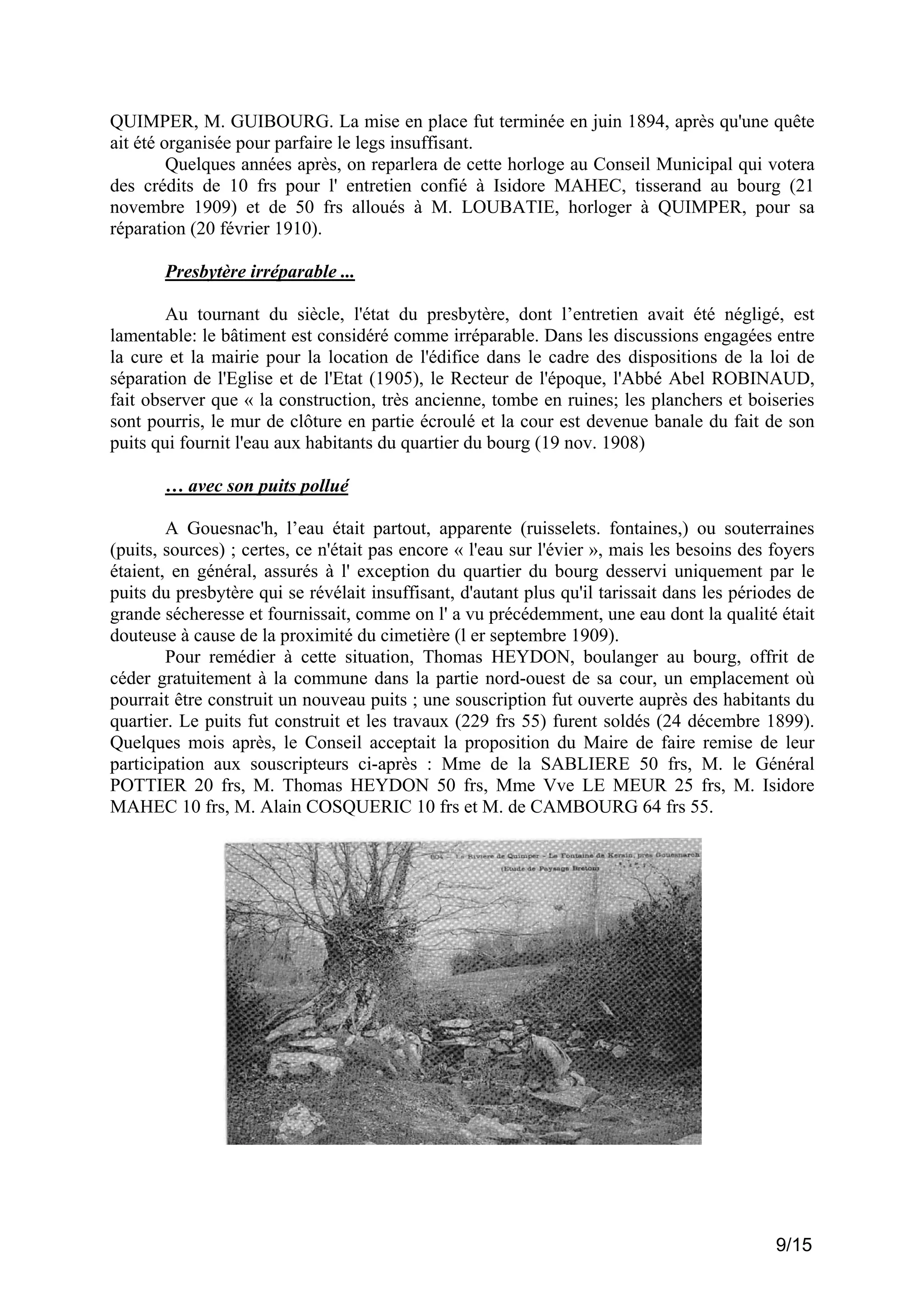 QUIMPER, M. GUIBOURG. La mise en place fut terminée en juin 1894, après qu'une quête
ait été organisée pour parfaire le legs insuffisant.
Quelques années après, on reparlera de cette horloge au Conseil Municipal qui votera
des crédits de 10 frs pour l' entretien confié à Isidore MAHEC, tisserand au bourg (21
novembre 1909) et de 50 frs alloués à M. LOUBATIE, horloger à QUIMPER, pour sa
réparation (20 février 1910).
Presbytère irréparable ...
Au tournant du siècle, l'état du presbytère, dont l’entretien avait été négligé, est
lamentable: le bâtiment est considéré comme irréparable. Dans les discussions engagées entre
la cure et la mairie pour la location de l'édifice dans le cadre des dispositions de la loi de
séparation de l'Eglise et de l'Etat (1905), le Recteur de l'époque, l'Abbé Abel ROBINAUD,
fait observer que « la construction, très ancienne, tombe en ruines; les planchers et boiseries
sont pourris, le mur de clôture en partie écroulé et la cour est devenue banale du fait de son
puits qui fournit l'eau aux habitants du quartier du bourg (19 nov. 1908)
… avec son puits pollué
A Gouesnac'h, l’eau était partout, apparente (ruisselets. fontaines,) ou souterraines
(puits, sources) ; certes, ce n'était pas encore « l'eau sur l'évier », mais les besoins des foyers
étaient, en général, assurés à l' exception du quartier du bourg desservi uniquement par le
puits du presbytère qui se révélait insuffisant, d'autant plus qu'il tarissait dans les périodes de
grande sécheresse et fournissait, comme on l' a vu précédemment, une eau dont la qualité était
douteuse à cause de la proximité du cimetière (l er septembre 1909).
Pour remédier à cette situation, Thomas HEYDON, boulanger au bourg, offrit de
céder gratuitement à la commune dans la partie nord-ouest de sa cour, un emplacement où
pourrait être construit un nouveau puits ; une souscription fut ouverte auprès des habitants du
quartier. Le puits fut construit et les travaux (229 frs 55) furent soldés (24 décembre 1899).
Quelques mois après, le Conseil acceptait la proposition du Maire de faire remise de leur
participation aux souscripteurs ci-après : Mme de la SABLIERE 50 frs, M. le Général
POTTIER 20 frs, M. Thomas HEYDON 50 frs, Mme Vve LE MEUR 25 frs, M. Isidore
MAHEC 10 frs, M. Alain COSQUERIC 10 frs et M. de CAMBOURG 64 frs 55.

9/15

 