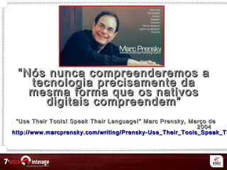 ““Nós nunca compreenderemos aNós nunca compreenderemos a
tecnologia precisamente datecnologia precisamente da
mesma forma que os nativosmesma forma que os nativos
digitais compreendem”digitais compreendem”
““Use Their Tools! Speak Their Language!Use Their Tools! Speak Their Language! ”” Marc Prensky,Marc Prensky, Março deMarço de
20042004
http://www.marcprensky.com/writing/Prensky-Use_Their_Tools_Speak_Thhttp://www.marcprensky.com/writing/Prensky-Use_Their_Tools_Speak_Th
 