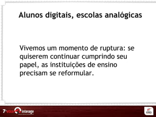 Alunos digitais, escolas analógicas
Vivemos um momento de ruptura: se
quiserem continuar cumprindo seu
papel, as instituições de ensino
precisam se reformular.
 