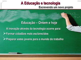 A Educação e tecnologiaA Educação e tecnologia
Escrevendo um novo projeto
Educação – Ontem e hojeEducação – Ontem e hoje
A inovação através da tecnologia ocorre para:A inovação através da tecnologia ocorre para:
Formar cidadãos mais esclarecidosFormar cidadãos mais esclarecidos
Preparar estes jovens para o mundo do trabalhoPreparar estes jovens para o mundo do trabalho
 