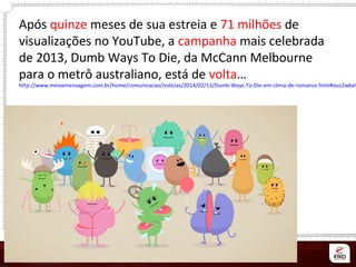 Após quinze meses de sua estreia e 71 milhões de
visualizações no YouTube, a campanha mais celebrada
de 2013, Dumb Ways To Die, da McCann Melbourne
para o metrô australiano, está de volta…
http://www.meioemensagem.com.br/home/comunicacao/noticias/2014/02/13/Dumb-Ways-To-Die-em-clima-de-romance.html#ixzz2wbaW
 