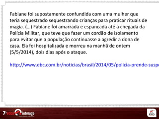 Fabiane foi supostamente confundida com uma mulher que
teria sequestrado sequestrando crianças para praticar rituais de
magia. (…) Fabiane foi amarrada e espancada até a chegada da
Polícia Militar, que teve que fazer um cordão de isolamento
para evitar que a população continuasse a agredir a dona de
casa. Ela foi hospitalizada e morreu na manhã de ontem
(5/5/2014), dois dias após o ataque.
http://www.ebc.com.br/noticias/brasil/2014/05/policia-prende-suspe
 