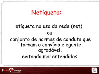 Netqueta
Netiqueta:
etiqueta no uso da rede (net)
ou
conjunto de normas de conduta que
tornam o convívio elegante,
agradável,
evitando mal entendidos
 