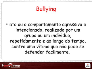 Netqueta
Bullying
• ato ou o comportamento agressivo e
intencionado, realizado por um
grupo ou um individuo,́
repetidamente e ao longo do tempo,
contra uma vitima que nao pode sé ̃
defender facilmente.
 