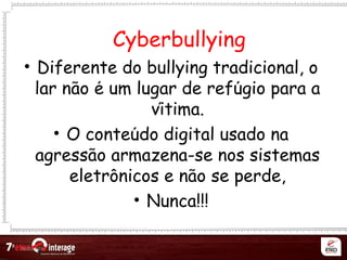 Netqueta
• Diferente do bullying tradicional, o
lar nao e um lugar de refugio para ã ́ ́
vitima.́
• O conteudo digital usado ná
agressao armazena-se nos sistemas̃
eletronicos e nao se perde,̂ ̃
• Nunca!!!
Cyberbullying
 