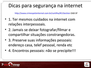 67
Dicas para segurança na internet
http://www.crimespelainternet.com.br/cartilha/#11Section OAB SP
• 1. Ter mesmos cuidados na internet com
relações interpessoais.
• 2. Jamais se deixar fotografar/filmar e
compartilhar situações constrangedoras.
• 3. Preserve suas informações pessoais:
endereço casa, telef pessoal, renda etc
• 4. Encontros pessoais: não se precipite!!!
 