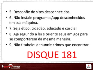 68
• 5. Desconfie de sites desconhecidos.
• 6. Não instale programas/app desconhecidos
em sua máquina.
• 7. Seja ético, cidadão, educado e cordial
• 8. Aja segundo a lei e oriente seus amigos para
se comportarem da mesma maneira.
• 9. Não titubeie: denuncie crimes que encontrar
DISQUE 181
 