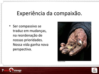 Experiência da compaixão.
• Ser compassivo se
traduz em mudanças,
na reordenação de
nossas prioridades.
Nossa vida ganha nova
perspectiva.
 