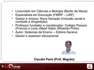 Claudio Paris (Prof. Magrão)Claudio Paris (Prof. Magrão)
• Licenciado em Ciências e Biologia (Barão de Mauá)
• Especialista em Educação (FMRP – USP)
• Gestor e músico: Nova Geração (inclusão social e
combate a drogadição)
• Professor fundador e coordenador: Colégio Pessoa
(Franca) e Liceu Albert Sabin (Ribeirão Preto)
• Autor: Sistemas de Ensino – Editora Saraiva
• Gestor e assessor educacional
 