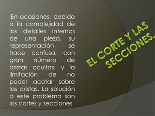 En ocasiones, debido
a la complejidad de
los detalles internos
de una pieza, su
representación se
hace confusa, con
gran número de
aristas ocultas, y la
limitación de no
poder acotar sobre
las aristas. La solución
a este problema son
los cortes y secciones
 