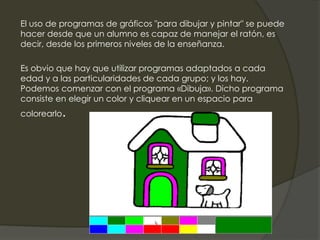 El uso de programas de gráficos "para dibujar y pintar" se puede
hacer desde que un alumno es capaz de manejar el ratón, es
decir, desde los primeros niveles de la enseñanza.
Es obvio que hay que utilizar programas adaptados a cada
edad y a las particularidades de cada grupo; y los hay.
Podemos comenzar con el programa «Dibuja». Dicho programa
consiste en elegir un color y cliquear en un espacio para
colorearlo.
 